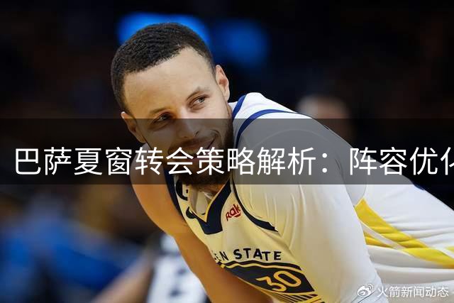 巴萨夏窗转会策略解析：阵容优化与财务平衡
